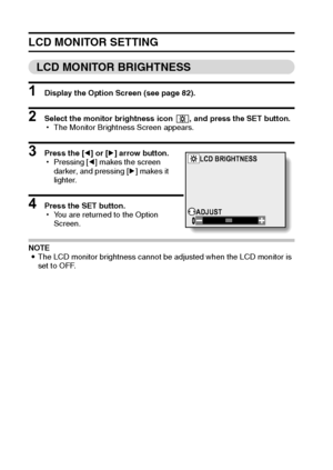 Page 8885English
LCD MONITOR SETTING
LCD MONITOR BRIGHTNESS
1 Display the Option Screen (see page 82).
2 Select the monitor brightness icon  , and press the SET button.
hThe Monitor Brightness Screen appears.
3 Press the [l] or [m] arrow button.
hPressing [l] makes the screen 
darker, and pressing [m] makes it 
lighter.
4 Press the SET button.
hYou are returned to the Option 
Screen.
NOTE
iThe LCD monitor brightness cannot be adjusted when the LCD monitor is 
set to OFF.
LCD BRIGHTNESS
ADJUST
Downloaded From...