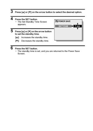 Page 97English94
3 Press [n] or [o] on the arrow button to select the desired option. 
4 Press the SET button. 
hThe Set Standby Time Screen 
appears. 
5 Press [n] or [o] on the arrow button 
to set the standby time. 
6 Press the SET button. 
hThe standby time is set, and you are returned to the Power Save 
Screen.  [n]:Increases the standby time.
[o]:Decreases the standby time.
POWER SAVE
BATT/CAM
min
Downloaded From camera-usermanual.com Sanyo Manuals 