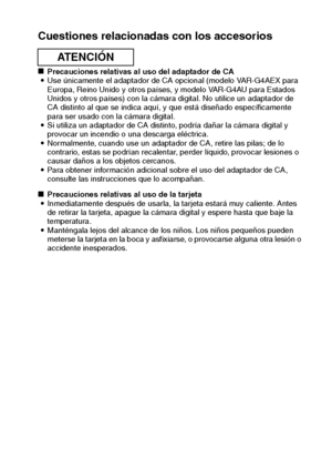 Page 15Español12
Cuestiones relacionadas con los accesorios
kPrecauciones relativas al uso del adaptador de CA
iUse únicamente el adaptador de CA opcional (modelo VAR-G4AEX para 
Europa, Reino Unido y otros países, y modelo VAR-G4AU para Estados 
Unidos y otros países) con la cámara digital. No utilice un adaptador de 
CA distinto al que se indica aquí, y que está diseñado específicamente 
para ser usado con la cámara digital.
iSi utiliza un adaptador de CA distinto, podría dañar la cámara digital y 
provocar...