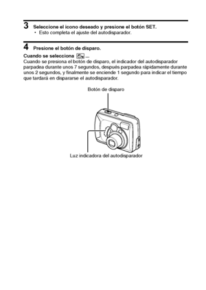 Page 41Español38
3 Seleccione el icono deseado y presione el botón SET.
hEsto completa el ajuste del autodisparador.
4 Presione el botón de disparo. 
Cuando se selecciona  ... 
Cuando se presiona el botón de disparo, el indicador del autodisparador 
parpadea durante unos 7 segundos, después parpadea rápidamente durante 
unos 2 segundos, y finalmente se enciende 1 segundo para indicar el tiempo 
que tardará en dispararse el autodisparador.
Botón de disparo
Luz indicadora del autodisparador
Downloaded From...