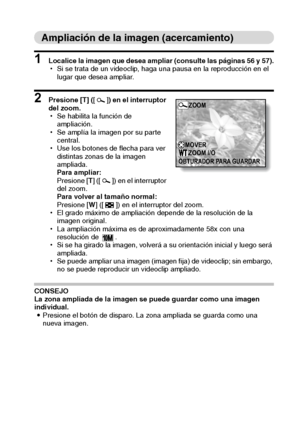 Page 63Español60
Ampliación de la imagen (acercamiento)
1 Localice la imagen que desea ampliar (consulte las páginas 56 y 57).
hSi se trata de un videoclip, haga una pausa en la reproducción en el 
lugar que desea ampliar.
2 Presione [T] ([]) en el interruptor 
del zoom.
hSe habilita la función de 
ampliación.
hSe amplía la imagen por su parte 
central.
hUse los botones de flecha para ver 
distintas zonas de la imagen 
ampliada.
Para ampliar:
Presione [T] ([ ]) en el interruptor 
del zoom.
Para volver al tamaño...