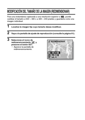 Page 6663Español
MODIFICACIÓN DEL TAMAÑO DE LA IMAGEN (REDIMENSIONAR)
Para una instantánea capturada a una resolución superior a  , puede 
cambiar el tamaño a 640 × 480 o a 320 × 240 píxeles y guardarla como una 
imagen individual.
1 Localice la imagen fija cuyo tamaño desea modificar.
2 Vaya a la pantalla de ajuste de reproducción (consulte la página 61). 
3 Seleccione el icono de 
redimensionamiento  y 
presione el botón SET.
hAparece la pantalla de 
redimensionamiento.REDIMENSIONAR
SALIR
Downloaded From...