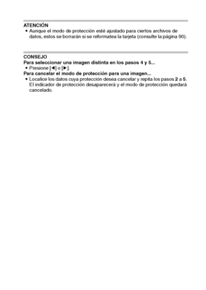 Page 71Español68
ATENCIÓN
iAunque el modo de protección esté ajustado para ciertos archivos de 
datos, estos se borrarán si se reformatea la tarjeta (consulte la página 90). 
CONSEJO
Para seleccionar una imagen distinta en los pasos 4 y 5... 
iPresione [l] o [m]. 
Para cancelar el modo de protección para una imagen... 
iLocalice los datos cuya protección desea cancelar y repita los pasos 2 a 5. 
El indicador de protección desaparecerá y el modo de protección quedará 
cancelado. 
Downloaded From...