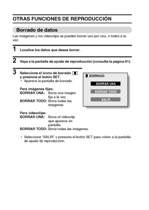 Page 7269Español
OTRAS FUNCIONES DE REPRODUCCIÓN
Borrado de datos
Las imágenes y los videoclips se pueden borrar uno por uno, o todos a la 
vez.
1 Localice los datos que desea borrar. 
2 Vaya a la pantalla de ajuste de reproducción (consulte la página 61). 
3 Seleccione el icono de borrado   
y presione el botón SET. 
hAparece la pantalla de borrado. 
Para imágenes fijas:
BORRAR UNA:Borra una imagen 
fija a la vez. 
BORRAR TODO:Borra todas las 
imágenes. 
Para videoclips:
BORRAR UNA:Borra el videoclip 
que...