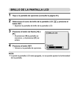 Page 87Español84
BRILLO DE LA PANTALLA LCD
1 Vaya a la pantalla de opciones (consulte la página 81).
2 Seleccione el icono de brillo de la pantalla LCD   y presione el 
botón SET.
hAparece la pantalla de brillo de la pantalla LCD.
3 Presione el botón de flecha [l] o 
[m].
hAl presionar [l] la pantalla se 
oscurece, y al presionar [m] se 
aclara.
4 Presione el botón SET.
hVolverá a la pantalla de opciones.
NOTA
iCuando la pantalla LCD está apagada, no se puede ajustar la luminosidad 
de la pantalla.
BRILLO LCD...