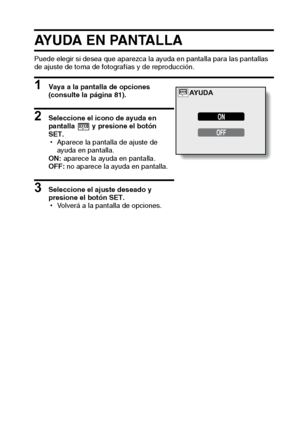 Page 91Español88
AYUDA EN PANTALLA
Puede elegir si desea que aparezca la ayuda en pantalla para las pantallas 
de ajuste de toma de fotografías y de reproducción.
1 Vaya a la pantalla de opciones 
(consulte la página 81). 
2 Seleccione el icono de ayuda en 
pantalla  y presione el botón 
SET. 
hAparece la pantalla de ajuste de 
ayuda en pantalla.
ON: aparece la ayuda en pantalla.
OFF: no aparece la ayuda en pantalla.
3 Seleccione el ajuste deseado y 
presione el botón SET.
hVolverá a la pantalla de opciones....