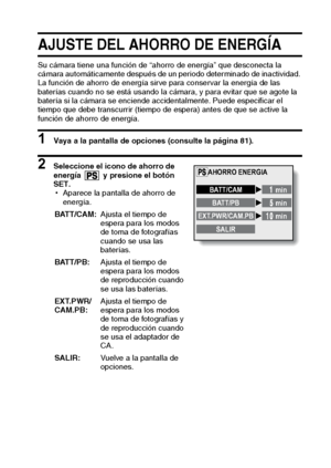 Page 95Español92
AJUSTE DEL AHORRO DE ENERGÍA
Su cámara tiene una función de “ahorro de energía” que desconecta la 
cámara automáticamente después de un periodo determinado de inactividad. 
La función de ahorro de energía sirve para conservar la energía de las 
baterías cuando no se está usando la cámara, y para evitar que se agote la 
batería si la cámara se enciende accidentalmente. Puede especificar el 
tiempo que debe transcurrir (tiempo de espera) antes de que se active la 
función de ahorro de energía. 
1...