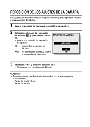 Page 99Español96
REPOSICIÓN DE LOS AJUSTES DE LA CÁMARA
Los ajustes modificados en todas las pantallas de ajuste se pueden reponer
a los preajustes de fábrica. 
1 Vaya a la pantalla de opciones (consulte la página 81). 
2 Seleccione el icono de reposición 
de ajustes   y presione el botón 
SET. 
hAparece la pantalla de reposición 
de ajustes. 
3 Seleccione “SI” y presione el botón SET. 
hSe reponen los preajustes de fábrica. 
CONSEJO
iTenga en cuenta que los siguientes ajustes no cambian con este...