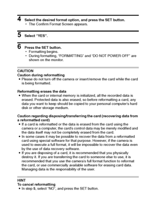 Page 102English96
4 Select the desired format option, and press the SET button.
hThe Confirm Format Screen appears.
5 Select “YES”.
6 Press the SET button.
hFormatting begins.
hDuring formatting, “FORMATTING” and “DO NOT POWER OFF” are 
shown on the monitor.
CAUTION
Caution during reformatting
iPlease do not turn off the camera or insert/remove the card while the card 
is being formatted.
Reformatting erases the data
iWhen the card or internal memory is initialized, all the recorded data is 
erased. Protected...