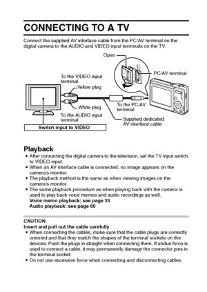 Page 108English102
OTHER DEVICES AND CONNECTIONS
CONNECTING TO A TV
Connect the supplied AV interface cable from the PC/AV terminal on the 
digital camera to the AUDIO and VIDEO input terminals on the TV. 
Playback iAfter connecting the digital camera to the television, set the TV input switch 
to VIDEO input.
iWhen an AV interface cable is connected, no image appears on the 
camera’s monitor. 
iThe playback method is the same as when viewing images on the 
camera’s monitor.
iThe same playback procedure as when...