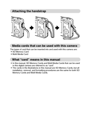 Page 14English8
Attaching the handstrap
Media cards that can be used with this camera
The types of card that can be inserted into and used with this camera are:
iSD Memory Card
iMulti Media Card
What “card” means in this manual
iIn this manual, SD Memory Cards and Multi Media Cards that can be used 
in this digital camera are referred to as “card”. 
iThe cards in the illustrations in this manual are SD Memory Cards, but all 
installation, removal, and formatting procedures are the same for both SD 
Memory Cards...