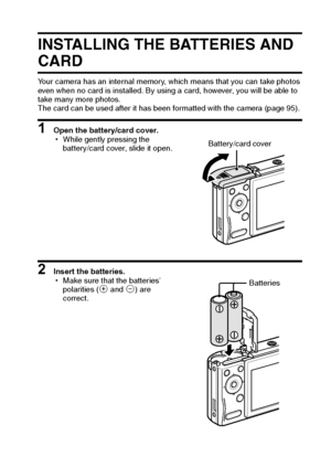 Page 20English14
INSTALLING THE BATTERIES AND 
CARD
Your camera has an internal memory, which means that you can take photos 
even when no card is installed. By using a card, however, you will be able to 
take many more photos.
The card can be used after it has been formatted with the camera (page 95).
1 Open the battery/card cover.
hWhile gently pressing the 
battery/card cover, slide it open.
2 Insert the batteries.
hMake sure that the batteries’ 
polarities (M and N) are 
correct.
Battery/card cover...