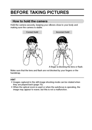 Page 28English22
BASIC OPERATION
BEFORE TAKING PICTURES
How to hold the camera
Hold the camera securely, keeping your elbows close to your body and 
making sure the camera is stable.
Make sure that the lens and flash are not blocked by your fingers or the 
handstrap.
HINT
iImages captured in the still image shooting mode can be rotated when 
they are played back (page 70).
iWhen the optical zoom is used or when the autofocus is operating, the 
image may appear to waver, but this is not a malfunction.
A finger...