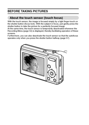 Page 2923English
BEFORE TAKING PICTURES
About the touch sensor (touch focus)
With the touch sensor, the image is focused simply by a light finger-touch on 
the shutter button (focus lock). With the subject in focus, just gently press the 
shutter button to take the picture for a perfectly focused image.
At the same time, the touch sensor is temporarily deactivated whenever the 
Recording Menu (page 54) is displayed, thereby facilitating operation of these 
screens.
Furthermore, you can also deactivate the touch...