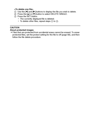 Page 44English38

1Use the [l] and [m] buttons to display the file you wish to delete.
2Press the [n] or [o] button to select DELETE SINGLE.
3Press the SET button.
hThe currently displayed file is deleted.
hTo delete other files, repeat steps 1 to 3.
CAUTION
About protected images
iFiles that are protected from accidental erase cannot be erased. To erase 
protected files, set the protect setting for the file to off (page 68), and then 
follow the file delete procedure.
Downloaded From camera-usermanual.com...