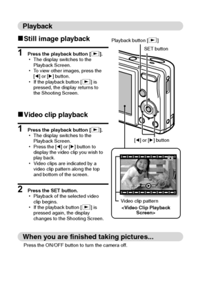 Page 6vEnglish
Playback
kStill image playback
1 Press the playback button [=].
hThe display switches to the 
Playback Screen.
hTo view other images, press the 
[l] or [m] button.
hIf the playback button [=] is 
pressed, the display returns to 
the Shooting Screen.
kVideo clip playback
1 Press the playback button [=].
hThe display switches to the 
Playback Screen.
hPress the [l] or [m] button to 
display the video clip you wish to 
play back.
hVideo clips are indicated by a 
video clip pattern along the top...