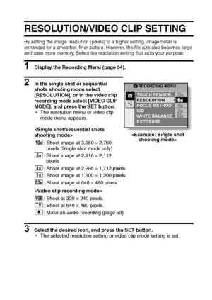 Page 64English58
RESOLUTION/VIDEO CLIP SETTING
By setting the image resolution (pixels) to a higher setting, image detail is 
enhanced for a smoother, finer picture. However, the file size also becomes large 
and uses more memory. Select the resolution setting that suits your purpose.
1 Display the Recording Menu (page 54).
2 In the single shot or sequential 
shots shooting mode select 
[RESOLUTION], or in the video clip 
recording mode select [VIDEO CLIP 
MODE], and press the SET button.
hThe resolution menu...