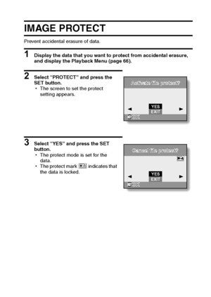 Page 74English68
IMAGE PROTECT
Prevent accidental erasure of data.
1 Display the data that you want to protect from accidental erasure, 
and display the Playback Menu (page 66).
2 Select “PROTECT” and press the 
SET button.
hThe screen to set the protect 
setting appears.
3 Select “YES” and press the SET 
button.
hThe protect mode is set for the 
data.
hThe protect mark B indicates that 
the data is locked.
Activate file protect?Activate file protect?
YES
OKOKEXIT
Cancel file protect?Cancel file protect?
YES...