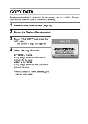 Page 78English72
COPY DATA
Images recorded in the camera’s internal memory can be copied to the card, 
and likewise from the card to the internal memory.
1 Insert the card in the camera (page 14).
2 Display the Playback Menu (page 66).
3 Select “FILE COPY” and press the 
SET button.
hThe screen to copy files appears.
4 Select the copy direction.
INT MEM H CARD: 
Copy image data from the internal 
memory to the card.
CARD H INT MEM: 
Copy image data from the card to the 
internal memory.
* If no card is set in...