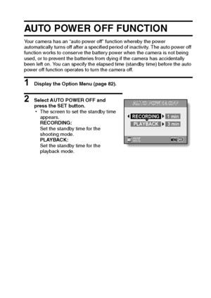 Page 96English90
AUTO POWER OFF FUNCTION
Your camera has an “auto power off” function whereby the power 
automatically turns off after a specified period of inactivity. The auto power off 
function works to conserve the battery power when the camera is not being 
used, or to prevent the batteries from dying if the camera has accidentally 
been left on. You can specify the elapsed time (standby time) before the auto 
power off function operates to turn the camera off.
1 Display the Option Menu (page 82).
2...