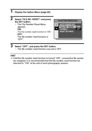 Page 100English94
1 Display the Option Menu (page 82).
2 Select “FILE NO. RESET” and press 
the SET button.
hThe File Number Reset Menu 
appears.
ON:
The file number reset function is “ON”.OFF:
The file number reset function is 
“OFF”.
3 Select “OFF”, and press the SET button.
hThe file number reset function was set to OFF.
HINT
iUntil the file number reset function is turned “ON”, consecutive file names 
are assigned. It is recommended that the file number reset function be 
returned to “ON” at the end of each...