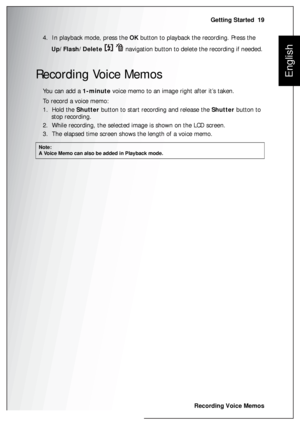 Page 33Getting Started  19
Recording Voice Memos
English
4.  In playback mode, press the OK button to playback the recording. Press the  
Up/Flash/Delete    navigation button to delete the recording if needed. 
Recording Voice Memos
You can add a 1-minute voice memo to an image right after it’s taken.
To record a voice memo:
1.  Hold the Shutter button to start recording and release the Shutter button to 
stop recording.
2.  While recording, the selected image is shown on the LCD screen.
3.  The elapsed time...