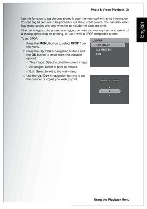 Page 45Photo & Video Playback  31
Using the Playback Menu
English
Use this function to tag pictures stored in your memory card with print information. 
You can tag all pictures to be printed or just the current picture. You can also select 
how many copies print and whether to include the date and time.
When all images to be printed are tagged, remove the memory card and take it to 
a photographic shop for printing, or use it with a DPOF compatible printer.
To  s e t  D P O F :
1. Press the MENU button to...