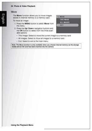 Page 4834  Photo & Video Playback
Using the Playback Menu
EnglishMove
The Move function allows you to move images 
stored in internal memory to a memory card.
To move an image:
1. Press the MENU button to select Move from 
the menu.
2. Press the Up/Down navigation buttons and 
the OK button to select from the three avail-
able options:
• This Image: Select to move the current image to a memory card.
• All Images: Select to move all images to a memory card.
• Exit: Select to exit to the main menu.
Note: The Move...