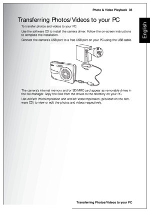 Page 49Photo & Video Playback  35
Transferring Photos/Videos to your PC
English
Transferring Photos/Videos to your PC
To transfer photos and videos to your PC:
Use the software CD to install the camera driver. Follow the on-screen instructions 
to complete the installation.
Connect the camera’s USB port to a free USB port on your PC using the USB cable.
The camera’s internal memory and/or SD/MMC card appear as removable drives in 
the file manager. Copy the files from the drives to the directory on your PC.
Use...