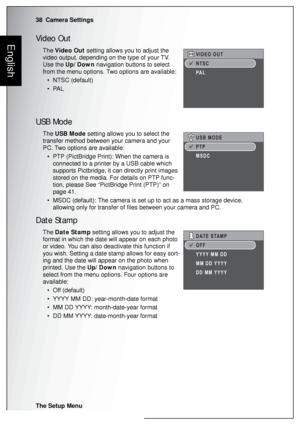 Page 5238  Camera Settings
The Setup Menu
EnglishVideo Out
The Video Out setting allows you to adjust the 
video output, depending on the type of your TV. 
Use the Up/Down navigation buttons to select 
from the menu options. Two options are available:
• NTSC (default)
•PAL
USB Mode
The USB Mode setting allows you to select the 
transfer method between your camera and your 
PC. Two options are available:
• PTP (PictBridge Print): When the camera is 
connected to a printer by a USB cable which 
supports...