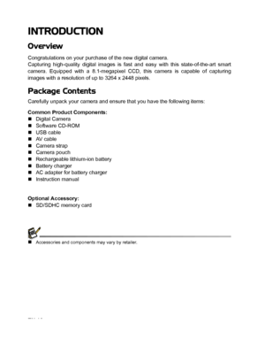 Page 11
EN-10
INTRODUCTION
Overview
Congratulations on your purchase of the new digital camera.
Capturing high-quality digital images is fast and easy with this state-of-the-art smart
camera. Equipped with a 8.1-megapixel CCD, this camera is capable of capturing
images with a resolution of up to 3264 x 2448 pixels.
Package Contents
Carefully unpack your camera and ensure that you have the following items:
Common Product Components:
„Digital Camera
„ Software CD-ROM
„ USB cable
„ AV  c a b l e
„ Camera strap
„...