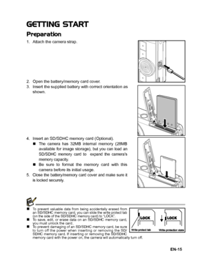 Page 16
EN-15
GETTING START
Preparation
1. Attach the camera strap.
2. Open the battery/memory card cover.
3. Insert the supplied battery with correct orientation asshown.
4. Insert an SD/SDHC memory card (Optional).  „
The camera has 32MB internal memory (28MB
available for image storage), but you can load an
SD/SDHC memory card to  expand the camera’s
memory capacity.
„ Be sure to format the memory card with this
camera before its initial usage.
5. Close the battery/memory card cover and make sure it
is...