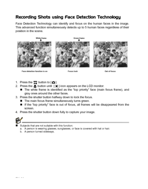 Page 21
EN-20
Recording Shots using Face Detection Technology
Face Detection Technology can identify and focus on the human faces in the image.
This advanced function simultaneously detects up to 5 human faces regardless of their
position in the scene.
1. Press the   button to [ ].
2. Press the   button until  [ ] icon appears on the LCD monitor.„The white frame is identified as the “top priority” face (main focus frame), and
gray ones around the other faces.
3. Press the shutter button halfway down to lock the...