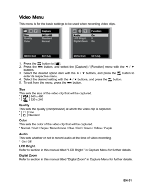 Page 32
EN-31
Video Menu
This menu is for the basic settings to be used when recording video clips.
1. Press the   button to [ ].
2. Press the   button, and select the [Capture] / [Function] menu with the e /  f
buttons.
3. Select the desired option item with the  c /  d buttons, and press the   button to
enter its respective menu.
4. Select the desired setting with the  c / d  buttons, and press the   button.
5. To exit from the menu, press the   button.
Size
This sets the size of the video clip that will be...