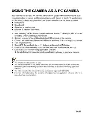 Page 36
EN-35
USING THE CAMERA AS A PC CAMERA
Your camera can act as a PC camera, which allows you to videoconference with busi-
ness associates, or have a real-time conversation with friends or family. To use the cam-
era for videoconferencing, your computer system must include the items as below:
„Microphone
„ Sound card
„ Speakers or headphones
„ Network or Internet connection
1. After installing the PC camera driver (included on the CD-ROM) in your Windows operating system, restart your computer.
2. Connect...