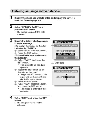 Page 104English98
Entering an image in the calendar
1 Display the image you wish to enter, and display the Save To 
Calendar Screen (page 97).
2 Select “SPECIFY DATE”, and 
press the SET button.
hThe screen to specify the date 
appears.
3 Specify the date in which you wish 
to enter the image.

1Select “SAVE TO CALENDAR”.
2Press the SET button.

1Select “DATE”, and press the 
SET button.
hThe screen to set the date 
appears.
2Toggle the SET button up or 
down to set the year.
hToggle the SET button to the...