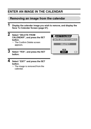 Page 10599English
ENTER AN IMAGE IN THE CALENDAR
Removing an image from the calendar
1 Display the calendar image you wish to remove, and display the 
Save To Calendar Screen (page 97).
2 Select “DELETE FROM 
CALENDAR”, and press the SET 
button.
hThe Confirm Delete screen 
appears.
3 Select “YES”, and press the SET 
button.
4 Select “EXIT” and press the SET 
button.
hThe image is removed from the 
calendar.
DATE:2006/10/11(WED)
DELETE?
YES
EXIT
SAVE TO CALENDAR
Downloaded From camera-usermanual.com Sanyo Manuals 