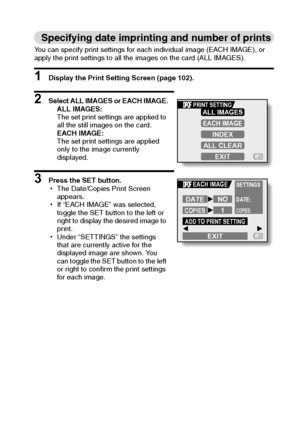 Page 110English104
Specifying date imprinting and number of prints
You can specify print settings for each individual image (EACH IMAGE), or 
apply the print settings to all the images on the card (ALL IMAGES).
1 Display the Print Setting Screen (page 102).
2 Select ALL IMAGES or EACH IMAGE.
ALL IMAGES:
The set print settings are applied to 
all the still images on the card.
EACH IMAGE:
The set print settings are applied 
only to the image currently 
displayed.
3 Press the SET button.
hThe Date/Copies Print...