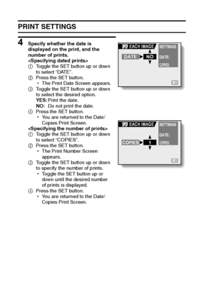 Page 111105English
PRINT SETTINGS
4 Specify whether the date is 
displayed on the print, and the 
number of prints.

1Toggle the SET button up or down 
to select “DATE”.
2Press the SET button.
hThe Print Date Screen appears.
3Toggle the SET button up or down 
to select the desired option.
YES:Print the date.
NO:Do not print the date.
4Press the SET button.
hYou are returned to the Date/
Copies Print Screen.

1Toggle the SET button up or down 
to select “COPIES”.
2Press the SET button.
hThe Print Number Screen...