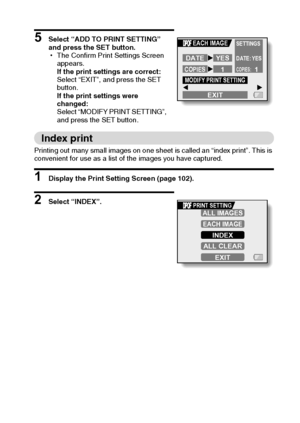 Page 112English106
5 Select “ADD TO PRINT SETTING” 
and press the SET button.
hThe Confirm Print Settings Screen 
appears.
If the print settings are correct:
Select “EXIT”, and press the SET 
button.
If the print settings were 
changed:
Select “MODIFY PRINT SETTING”, 
and press the SET button.
Index print
Printing out many small images on one sheet is called an “index print”. This is 
convenient for use as a list of the images you have captured.
1 Display the Print Setting Screen (page 102).
2 Select “INDEX”....