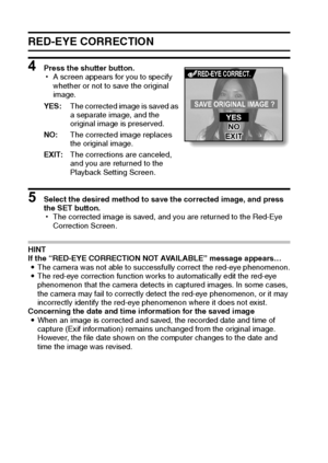 Page 117111English
RED-EYE CORRECTION
4 Press the shutter button.
hA screen appears for you to specify 
whether or not to save the original 
image.
5 Select the desired method to save the corrected image, and press 
the SET button.
hThe corrected image is saved, and you are returned to the Red-Eye 
Correction Screen.
HINT
If the “RED-EYE CORRECTION NOT AVAILABLE” message appears…
iThe camera was not able to successfully correct the red-eye phenomenon.
iThe red-eye correction function works to automatically edit...