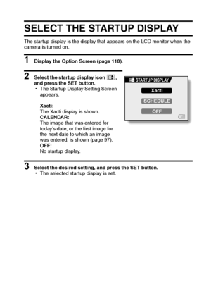 Page 128English122
SELECT THE STARTUP DISPLAY
The startup display is the display that appears on the LCD monitor when the 
camera is turned on.
1 Display the Option Screen (page 118).
2 Select the startup display icon +, 
and press the SET button.
hThe Startup Display Setting Screen 
appears.
Xacti:
The Xacti display is shown.
CALENDAR:
The image that was entered for 
today’s date, or the first image for 
the next date to which an image 
was entered, is shown (page 97).
OFF:
No startup display.
3 Select the...