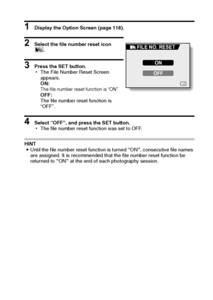 Page 142English136
1 Display the Option Screen (page 118).
2 Select the file number reset icon 
i.
3 Press the SET button.
hThe File Number Reset Screen 
appears.
ON:
The file number reset function is “ON”.OFF:
The file number reset function is 
“OFF”.
4 Select “OFF”, and press the SET button.
hThe file number reset function was set to OFF.
HINT
iUntil the file number reset function is turned “ON”, consecutive file names 
are assigned. It is recommended that the file number reset function be 
returned to “ON” at...