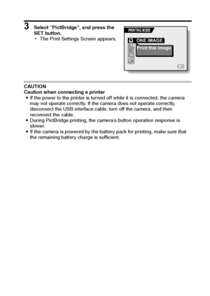 Page 152English146
3 Select “PictBridge”, and press the 
SET button.
hThe Print Settings Screen appears.
CAUTION
Caution when connecting a printer
iIf the power to the printer is turned off while it is connected, the camera 
may not operate correctly. If the camera does not operate correctly, 
disconnect the USB interface cable, turn off the camera, and then 
reconnect the cable.
iDuring PictBridge printing, the camera’s button operation response is 
slower.
iIf the camera is powered by the battery pack for...