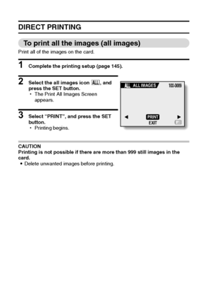 Page 155149English
DIRECT PRINTING
To print all the images (all images)
Print all of the images on the card.
1 Complete the printing setup (page 145).
2 Select the all images icon u, and 
press the SET button.
hThe Print All Images Screen 
appears.
3 Select “PRINT”, and press the SET 
button.
hPrinting begins.
CAUTION
Printing is not possible if there are more than 999 still images in the 
card.
iDelete unwanted images before printing.
PRINT
EXIT ALL IMAGES
Downloaded From camera-usermanual.com Sanyo Manuals 