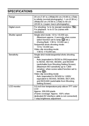 Page 177171English
SPECIFICATIONS
Range 20 cm (7.87 in.) (Wide)/50 cm (19.69 in.) (Tele) 
to infinity (normal photography), 1 cm (0.39 in.) 
(Wide)/50 cm (19.69 in.) (Tele) to 60 cm 
(23.62 in.) (super macro photography)
Digital zoom For shooting: 1x to 4x (except resolution k)
For playback: 1x to 57.5x (varies with 
resolution)
Shutter speed Single-shot mode: 1/2 to 1/2,000 sec.
(Maximum approx. 2 seconds when scene 
select function set to lamp 4 etc.)
(During flash: 1/30 to 1/2,000 sec.)
Sequential shots...