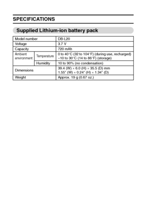 Page 183177English
SPECIFICATIONS
Supplied Lithium-ion battery pack
Model number DB-L20
Voltage 3.7 V
Capacity 720 mAh
Ambient 
environmentTemperature0 to 40°C (32 to 104°F) (during use, recharged) 
–10 to 30°C (14 to 86°F) (storage) 
Humidity 10 to 90% (no condensation)
Dimensions39.4 (W) × 6.0 (H) × 35.5 (D) mm
1.55 (W) × 0.24 (H) × 1.34 (D)
Weight Approx. 19 g (0.67 oz.)
Downloaded From camera-usermanual.com Sanyo Manuals 