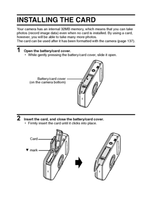 Page 22English16
INSTALLING THE CARD
Your camera has an internal 32MB memory, which means that you can take 
photos (record image data) even when no card is installed. By using a card, 
however, you will be able to take many more photos.
The card can be used after it has been formatted with the camera (page 137).
1 Open the battery/card cover.
hWhile gently pressing the battery/card cover, slide it open.
2 Insert the card, and close the battery/card cover.
hFirmly insert the card until it clicks into place....