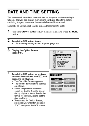 Page 2923English
DATE AND TIME SETTING
The camera will record the date and time an image or audio recording is 
taken so that you can display them during playback. Therefore, before 
capturing images, make sure the correct date and time are set.
Example: To set the clock to 7:30 p.m. on December 24, 2006
1 Press the ON/OFF button to turn the camera on, and press the MENU 
button.
2 Toggle the SET button down.
hThe Shooting Setting Screen appears (page 55).
3 Display the Option Screen 
(page 118).
4 Toggle the...