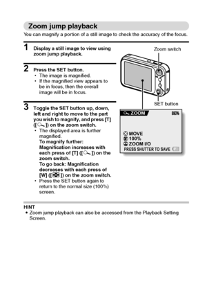 Page 44English38
Zoom jump playback
You can magnify a portion of a still image to check the accuracy of the focus.
1 Display a still image to view using 
zoom jump playback.
2 Press the SET button.
hThe image is magnified.
hIf the magnified view appears to 
be in focus, then the overall 
image will be in focus.
3 Toggle the SET button up, down, 
left and right to move to the part 
you wish to magnify, and press [T] 
([]]) on the zoom switch.
hThe displayed area is further 
magnified.
To magnify further:...